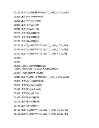 00200 MULTI_LINE READ MULTI_LINE_3.CTL,VAR$
00210 LET VAR=NUM(VAR$)
00220 LET FA=(VAR/100)
00230 LET FE=(VAR/10)
00240 LET FI=(VAR*10)
00250 LET FA$=STR(FA)
00260 LET FE$=STR(FE)
00270 LET FI$=STR(FI)
00280 MULTI_LINE WRITE MULTI_LINE_1.CTL,FA$
00290 MULTI_LINE WRITE MULTI_LINE_2.CTL,FE$
00300 MULTI_LINE WRITE MULTI_LINE_4.CTL,FI$
00310 }
00311 !
00320 RADIO_BUTTONREAD
RADIO_BUTTON_1.CTL,OPCION,COMO$
00330 IF OPCION=4 THEN {
00340 MULTI_LINE READ MULTI_LINE_4.CTL,VAR$
00350 LET VAR=NUM(VAR$)
00360 LET FA=(VAR/1000)
00370 LET FE=(VAR/100)
00380 LET FI=(VAR/10)
00390 LET FA$=STR(FA)
00400 LET FE$=STR(FE)
00410 LET FI$=STR(FI)
00420 MULTI_LINE WRITE MULTI_LINE_1.CTL,FA$
00430 MULTI_LINE WRITE MULTI_LINE_2.CTL,FE$
 