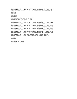 00440 MULTI_LINE WRITE MULTI_LINE_3.CTL,FI$
00450 }
00451 !
00452 IF OPCION=5 THEN {
00453 MULTI_LINE WRITE MULTI_LINE_1.CTL,FA$
00454 MULTI_LINE WRITE MULTI_LINE_2.CTL,FA$
00455 MULTI_LINE WRITE MULTI_LINE_3.CTL,FA$
00456 MULTI_LINE WRITE MULTI_LINE_4.CTL,FA$
00457 MULTI_LINE GOTO MULTI_LINE_1.CTL
00458 }
00460 RETURN
 