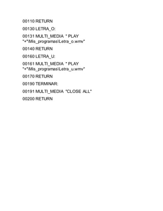00110 RETURN
00130 LETRA_O:
00131 MULTI_MEDIA " PLAY
"+"Mis_programasLetra_o.wmv"
00140 RETURN
00160 LETRA_U:
00161 MULTI_MEDIA " PLAY
"+"Mis_programasLetra_u.wmv"
00170 RETURN
00190 TERMINAR:
00191 MULTI_MEDIA "CLOSE ALL"
00200 RETURN
 