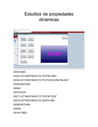 Estudios de propiedades
dinámicas
00040 UNO:
00041 LET MOSTRAR.CTL'TEXT$="UNO"
00042 LET MOSTRAR.CTL'TEXTCOLOUR$="BLACK"
00050 RETURN
00060!
00070 DOS:
00071 LET MOSTRAR.CTL'TEXT$="DOS"
00072 LET MOSTRAR.CTL'WIDTH=500
00080 RETURN
00090 !
00100 TRES:
 