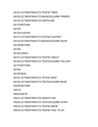 00101 LET MOSTRAR.CTL'TEXT$="TRES"
00102 LET MOSTRAR.CTL'BACKCOLOUR$="GREEN"
00103 LET MOSTRAR.CTL'WIDTH=500
00110 RETURN
00120!
00130 CUATRO:
00131 LET MOSTRAR.CTL'TEXT$="CUATRO"
00132 LET MOSTRAR.CTL'BACKCOLOUR$="BLUE"
00140 RETURN
00150!
00160 CINCO:
00161 LET MOSTRAR.CTL'TEXT$="CINCO"
00162 LET MOSTRAR.CTL'TEXTCOLOUR$="YELLOW"
00170 RETURN
00180!
00190 SEIS:
00191 LET MOSTRAR.CTL'TEXT$="SEIS"
00192 LET MOSTRAR.CTL'TEXTCOLOUR$="BLUE"
00200 RETURN
00210!
00220 SIETE:
00221 LET MOSTRAR.CTL'HEIGHT=330
00222 LET MOSTRAR.CTL'TEXTCOLOUR$="CYAN"
00223 LET MOSTRAR.CTL'TEXT$="SIETE"
00224 LET MOSTRAR.CTL'FONT$="Arial,-70, BI"
 