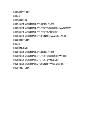 00230 RETURN
00240!
00250 OCHO:
00251 LET MOSTRAR.CTL'HEIGHT=335
00252 LET MOSTRAR.CTL'TEXTCOLOUR$="MAGENTA"
00253 LET MOSTRAR.CTL'TEXT$="OCHO"
00254 LET MOSTRAR.CTL'FONT$="Magneto,-75, BI"
00260 RETURN
00270!
00280 NUEVE:
00281 LET MOSTRAR.CTL'HEIGHT=335
00282 LET MOSTRAR.CTL'TEXTCOLOUR$="WHITE"
00283 LET MOSTRAR.CTL'TEXT$="NUEVE"
00284 LET MOSTRAR.CTL'FONT$="Widelatin,-55"
00291 RETURN
 