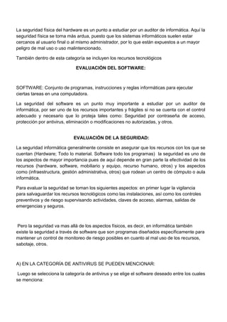 La seguridad física del hardware es un punto a estudiar por un auditor de informática. Aquí la
seguridad física se torna más ardua, puesto que los sistemas informáticos suelen estar
cercanos al usuario final o al mismo administrador, por lo que están expuestos a un mayor
peligro de mal uso o uso malintencionado.
También dentro de esta categoría se incluyen los recursos tecnológicos
EVALUACIÓN DEL SOFTWARE:

SOFTWARE: Conjunto de programas, instrucciones y reglas informáticas para ejecutar
ciertas tareas en una computadora.
La seguridad del software es un punto muy importante a estudiar por un auditor de
informática, por ser uno de los recursos importantes y frágiles si no se cuenta con el control
adecuado y necesario que lo proteja tales como: Seguridad por contraseña de acceso,
protección por antivirus, eliminación o modificaciones no autorizadas, y otros.

EVALUACIÓN DE LA SEGURIDAD:
La seguridad informática generalmente consiste en asegurar que los recursos con los que se
cuentan (Hardware; Todo lo material. Software todo los programas) la seguridad es uno de
los aspectos de mayor importancia pues de aquí depende en gran parte la efectividad de los
recursos (hardware, software, mobiliario y equipo, recurso humano, otros) y los aspectos
como (infraestructura, gestión administrativa, otros) que rodean un centro de cómputo o aula
informática.
Para evaluar la seguridad se toman los siguientes aspectos: en primer lugar la vigilancia
para salvaguardar los recursos tecnológicos como las instalaciones, así como los controles
preventivos y de riesgo supervisando actividades, claves de acceso, alarmas, salidas de
emergencias y seguros.

Pero la seguridad va mas allá de los aspectos físicos, es decir, en informática también
existe la seguridad a través de software que son programas diseñados específicamente para
mantener un control de monitoreo de riesgo posibles en cuanto al mal uso de los recursos,
sabotaje, otros.

A) EN LA CATEGORÍA DE ANTIVIRUS SE PUEDEN MENCIONAR:
Luego se selecciona la categoría de antivirus y se elige el software deseado entre los cuales
se menciona:

 