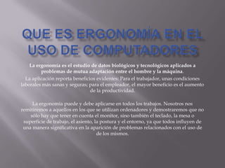 La ergonomía es el estudio de datos biológicos y tecnológicos aplicados a
problemas de mutua adaptación entre el hombre y la máquina.
La aplicación reporta beneficios evidentes: Para el trabajador, unas condiciones
laborales más sanas y seguras; para el empleador, el mayor beneficio es el aumento
de la productividad.
La ergonomía puede y debe aplicarse en todos los trabajos. Nosotros nos
remitiremos a aquellos en los que se utilizan ordenadores y demostraremos que no
sólo hay que tener en cuenta el monitor, sino también el teclado, la mesa o
superficie de trabajo, el asiento, la postura y el entorno, ya que todos influyen de
una manera significativa en la aparición de problemas relacionados con el uso de
de los mismos.
 