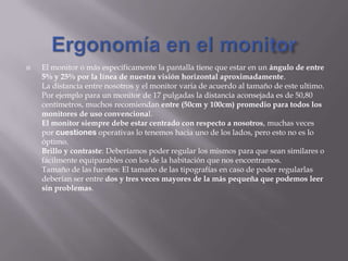  El monitor o más específicamente la pantalla tiene que estar en un ángulo de entre
5% y 25% por la línea de nuestra visión horizontal aproximadamente.
La distancia entre nosotros y el monitor varia de acuerdo al tamaño de este ultimo.
Por ejemplo para un monitor de 17 pulgadas la distancia aconsejada es de 50,80
centímetros, muchos recomiendan entre (50cm y 100cm) promedio para todos los
monitores de uso convencional.
El monitor siempre debe estar centrado con respecto a nosotros, muchas veces
por cuestiones operativas lo tenemos hacia uno de los lados, pero esto no es lo
óptimo.
Brillo y contraste: Deberíamos poder regular los mismos para que sean similares o
fácilmente equiparables con los de la habitación que nos encontramos.
Tamaño de las fuentes: El tamaño de las tipografías en caso de poder regularlas
deberían ser entre dos y tres veces mayores de la más pequeña que podemos leer
sin problemas.
 