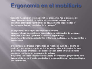 Según la Asociación Internacional, la Ergonomía “es el conjunto de
conocimientos científicos aplicados para que el trabajo, los
sistemas, productos y ambientes se adapten a las capacidades y
limitaciones físicas y mentales de la persona”
La ergonomía contempla el conocimiento de las
características, necesidades, capacidades y habilidades de los seres
humanos buscando optimizar su eficacia seguridad y
confort, contemplando adaptar los entornos a las tareas, las herramientas y
los espacios.
Un elemento de trabajo ergonómico se reconoce cuando el diseño se
realiza considerando a quienes los va a usar, y las actividades de esas
personas. En las empresas los diseños deben estar en función de las
personas que integran los grupos de trabajo.
Hoy en día la calidad laboral es un aspecto a considerar, propiciando que
las condiciones de trabajo se adapten a las capacidades y potencialidades
del ser humano.
 