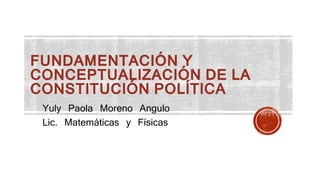 FUNDAMENTACIÓN Y
CONCEPTUALIZACIÓN DE LA
CONSTITUCIÓN POLÍTICA
Yuly Paola Moreno Angulo
Lic. Matemáticas y Físicas
 