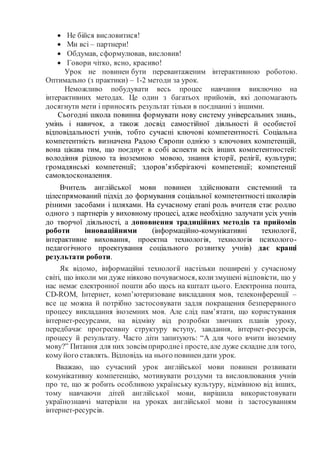  Не бійся висловитися!
 Ми всі – партнери!
 Обдумав, сформулював, висловив!
 Говори чітко, ясно, красиво!
Урок не повинен бути перевантаженим інтерактивною роботою.
Оптимально (з практики) – 1-2 методи за урок.
Неможливо побудувати весь процес навчання виключно на
інтерактивних методах. Це один з багатьох прийомів, які допомагають
досягнути мети і приносять результат тільки в поєднанні з іншими.
Сьогодні школа повинна формувати нову систему універсальних знань,
умінь і навичок, а також досвід самостійної діяльності й особистої
відповідальності учнів, тобто сучасні ключові компетентності. Соціальна
компетентність визначена Радою Європи однією з ключових компетенцій,
вона цікава тим, що поєднує в собі аспекти всіх інших компетентностей:
володіння рідною та іноземною мовою, знання історії, релігії, культури;
громадянські компетенції; здоров’язберігаючі компетенції; компетенції
самовдосконалення.
Вчитель англійської мови повинен здійснювати системний та
цілеспрямований підхід до формування соціальної компетентності школярів
різними засобами і шляхами. На сучасному етапі роль вчителя стає роллю
одного з партнерів у виховному процесі, адже необхідно залучати усіх учнів
до творчої діяльності, а доповнення традиційних методів та прийомів
роботи інноваційними (інформаційно-комунікативні технології,
інтерактивне виховання, проектна технологія, технологія психолого-
педагогічного проектування соціального розвитку учнів) дає кращі
результати роботи.
Як відомо, інформаційні технології настільки поширені у сучасному
світі, що інколи ми дуже ніяково почуваємося, колизмушені відповісти, що у
нас немає електронної пошти або щось на кшталт цього. Електронна пошта,
CD-ROM, Інтернет, комп’ютеризоване викладання мов, телеконференції –
все це можна й потрібно застосовувати задля покращення безперервного
процесу викладання іноземних мов. Але слід пам’ятати, що користування
інтернет-ресурсами, на відміну від розробки звичних планів уроку,
передбачає прогресивну структуру вступу, завдання, інтернет-ресурсів,
процесу й результату. Часто діти запитують: “А для чого вчити іноземну
мову?” Питання для них зовсім природнеі просте, але дуже складне для того,
кому його ставлять. Відповідь на нього повинендати урок.
Вважаю, що сучасний урок англійської мови повинен розвивати
комунікативну компетенцію, мотивувати роздуми та висловлювання учнів
про те, що ж робить особливою українську культуру, відмінною від інших,
тому навчаючи дітей англійської мови, вирішила використовувати
українознавчі матеріали на уроках англійської мови із застосуванням
інтернет-ресурсів.
 