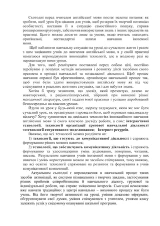 Сьогодні перед вчителем англійської мови постає нелегке питання: як
зробити, щоб урок був цікавим для учнів, щоб розкрив їх творчий потенціал
особистості, поставив її в ситуацію самостійного пошуку, сприяв
розширеннюкругозору, забезпечив використання знань з інших предметів на
практиці. Цього можна досягти лише за умови, якщо вчитель знаходить
оригінальні, нестандартні шляхи навчання іноземної
мови.
Щоб наблизити навчальну ситуацію на уроці до сучасного життя і разом
з цим зацікавити учнів до вивчення англійської мови, я у своїй практиці
намагаюся впроваджувати інноваційні технології, але в жодному разі не
перевантажую ними уроки.
Для того, щоб реалізувати поставлені перед собою цілі, постійно
перебуваю у пошуках методів виховання і розвитку дітей засобами свого
предмета в процесі навчальної та позакласної діяльності. Щоб процес
навчання справді був ефективнішим, організовую навчальний процес так,
щоб учні були здатні використовувати англійську мову як під час
спілкування в реальних життєвих ситуаціях, так і для набуття знань.
Хотіла б зразу зазначити, що досвід, який презентую, далеко не
новаторський, а раціоналізаторський, зібраний при вивченні різної
методичної літератури, своєї педагогічної практики і успішно апробований
безпосередньо на власних уроках.
Йдучи на урок у будь-який клас, щоразу задумуюся, яким же має бути
сучасний урок, як організувати і провести його, щоб отримати максимальну
віддачу? Хочу зупинитися на декількох технологіях інноваційного навчання
англійської мови зі свого власного досвіду роботи, а саме: інтерактивні
технології, технології організації групової навчальної діяльності
татехнології ситуативного моделювання; Інтернет ресурсів.
Вважаю, що всі технології можна розділити на:
1) технології, що готують до комунікативної діяльності і сприяють
формуванню різних мовних навичок;
2) технології, що забезпечують комунікативну діяльність і сприяють
формуванню та удосконаленню умінь аудіювання, говоріння, читання,
письма. Результатом навчання учнів іноземної мови є формування у них
навичок і умінь користування мовою як засобом спілкування, тому вважаю,
що всі освітні технології спрямовані на розвиток та формування в учнів
комунікативної компетенції.
Актуальним сьогодні є впровадження в навчальний процес таких
засобів активізації, як системи пізнавальних і творчих завдань, застосування
різних прийомів співробітництва й навчального діалогу, групової та
індивідуальної роботи, що сприяє зміцненню інтересів. Сьогодні неможливо
вже навчати традиційно: у центрі навчально – виховного процесу має бути
учень. Від його творчої активності на уроці, уміння доказово міркувати,
обґрунтовувати свої думки, уміння спілкуватися з учителем, учнями класу
залежить успіх у свідомому опануванні шкільної програми.
 
