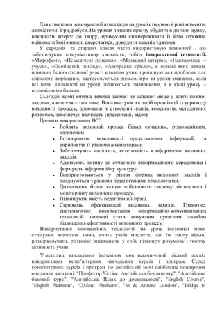 Для створення невимушеної атмосферина уроці створюю ігрові моменти,
лінгвістичні ігри, ребуси. На уроках читання прагну збудити в дитини думку,
викликати інтерес до твору, примусити співпереживати із його героями,
оцінювати їхні вчинки, сперечатися, доводити власні судження.
У середніх та старших класах часто використовую технології , що
забезпечують комунікативну діяльність, тобто, інтерактивні технології:
«Мікрофон», «Незакінчені речення», «Мозковий штурм», «Навчаючись –
учусь», «Особистий погляд», «Авторське крісло», в основі яких лежать
принцип безпосередньої участі кожного учня, пропонуються проблеми для
спільного вирішення, застосовуються рольові ігри та уроки-змагання, коли
всі види діяльності на уроці оцінюються смайликами, а в кінці уроку –
відповідними балами.
Сьогодні комп’ютерна техніка займає не останнє місце у житті кожної
людини, а вчителя – тим паче. Вона виступає як засіб організації і супроводу
виховного процесу, допомагає у створенні планів, конспектів, методичних
розробок, забезпечує наочність (презентації, відео).
Преваги використання ІКТ:
 Роблять виховний процес більш сучасним, різноманітним,
насиченим.
 Розширюють можливості представлення інформації, та
сприйняття її різними аналізаторами
 Забезпечують наочність, естетичність в оформленні виховних
заходів.
 Адаптують дитину до сучасного інформаційного середовища і
формують інформаційну культуру
 Використовуються у різних формах виховних заходів і
поєднуються з різними педагогічними технологіями.
 Дозволяють більш якісно здійснювати систему діагностики і
моніторингу виховного процесу.
 Підвищують якість педагогічної праці.
 Сприяють ефективності виховних заходів. Грамотне,
систематичне використання інформаційно-комунікативних
технологій повинні стати потужним сучасним засобом
підвищення ефективності виховного процесу.
Використання інноваційних технологій на уроці іноземної мови
стимулює вивчення мови, вчить учнів мислити, дає їм змогу вільно
розмірковувати, розвиває впевненість у собі, підвищує розумову і творчу
активність учнів.
У методиці викладання іноземних мов накопичений цікавий досвід
використання комп'ютерних навчальних курсів і програм. Серед
комп'ютерних курсів і програм по англійській мові найбільше поширення
одержали наступні: "Професор Хіггінс. Англійська без акценту", "Англійська
базовий курс", "Англійська. Шлях до досконалості", "English Course",
"English Platinum", "Oxford Platinum", "In & Around London", "Bridge to
 