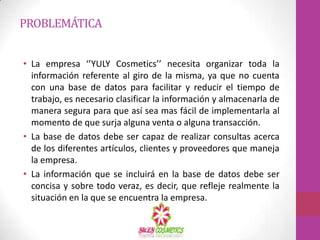 PROBLEMÁTICA


• La empresa ‘’YULY Cosmetics’’ necesita organizar toda la
  información referente al giro de la misma, ya que no cuenta
  con una base de datos para facilitar y reducir el tiempo de
  trabajo, es necesario clasificar la información y almacenarla de
  manera segura para que así sea mas fácil de implementarla al
  momento de que surja alguna venta o alguna transacción.
• La base de datos debe ser capaz de realizar consultas acerca
  de los diferentes artículos, clientes y proveedores que maneja
  la empresa.
• La información que se incluirá en la base de datos debe ser
  concisa y sobre todo veraz, es decir, que refleje realmente la
  situación en la que se encuentra la empresa.
 