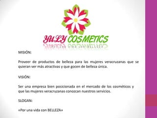 MISIÓN:

Proveer de productos de belleza para las mujeres veracruzanas que se
quieran ver más atractivas y que gocen de belleza única.

VISIÓN:

Ser una empresa bien posicionada en el mercado de los cosméticos y
que las mujeres veracruzanas conozcan nuestros servicios.

SLOGAN:

«Por una vida con BELLEZA»
 