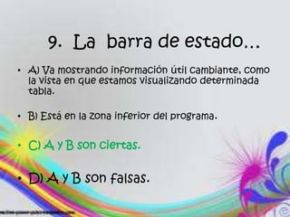 9. La barra de estado…
• A) Va mostrando información útil cambiante, como
la vista en que estamos visualizando determinada
tabla.
• B) Está en la zona inferior del programa.
• C) A y B son ciertas.
• D) A y B son falsas.
 