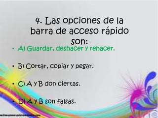 4. Las opciones de la
barra de acceso rápido
son:
• A) Guardar, deshacer y rehacer.
• B) Cortar, copiar y pegar.
• C) A y B don ciertas.
• D) A y B son falsas.
 