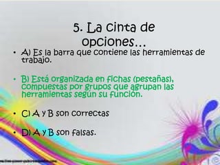 5. La cinta de
opciones…
• A) Es la barra que contiene las herramientas de
trabajo.
• B) Está organizada en fichas (pestañas),
compuestas por grupos que agrupan las
herramientas según su función.
• C) A y B son correctas
• D) A y B son falsas.
 