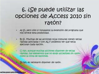 6. ¿Se puede utilizar las
opciones de Access 2010 sin
ratón?
• A) Sí, pero sólo si instalamos la extensión del programa que
nos ofrece esta posibilidad.
• B) Sí. Muchas de las acciones m{as comunes tienen teclas
rápidas asociadas y con ALT podemos ver qué tecla
ejecutan cada opción.
• C) No, aunque muchas acciones disponen de teclas
rápidas, hay elementos que no están accesibles sin ratón,
como la cinta de opciones.
• D) No, es necesario disponer de ratón.
 