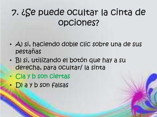 7. ¿Se puede ocultar la cinta de
opciones?
• A) si, haciendo doble clic sobre una de sus
pestañas
• B) si, utilizando el botón que hay a su
derecha, para ocultar/ la sinta
• C)a y b son ciertas
• D) a y b son falsas
 
