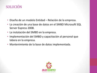 SOLUCIÓNDiseño de un modelo Entidad – Relación de la empresa.La creación de una base de datos en el SMBD Microsoft SQL Server Express 2008.La instalación del SMBD en la empresa.Implementación del SMBD y capacitación al personal que labora en la empresa.Mantenimiento de la base de datos implementada.
