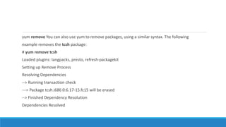 yum remove You can also use yum to remove packages, using a similar syntax. The following
example removes the tcsh package:
# yum remove tcsh
Loaded plugins: langpacks, presto, refresh-packagekit
Setting up Remove Process
Resolving Dependencies
--> Running transaction check
---> Package tcsh.i686 0:6.17-15.fc15 will be erased
--> Finished Dependency Resolution
Dependencies Resolved
 