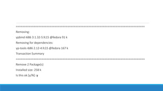================================================================================
Removing:
ypbind i686 3:1.32-5.fc15 @fedora 91 k
Removing for dependencies:
yp-tools i686 2.12-4.fc15 @fedora 167 k
Transaction Summary
================================================================================
Remove 2 Package(s)
Installed size: 258 k
Is this ok [y/N]: y
 