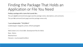 Finding the Package That Holds an
Application or File You Need
Finding a package with a name that sounds like...
The yum search command (next page) searches package names, descriptions, and summaries.
The yum list command (next page) searches package names only.
$ yum whatprovides "*X11/Xlib.h"
Loaded plugins: langpacks, presto, refresh-packagekit
...
libX11-devel-1.4.2-1.fc15.i686 : Development files for libX11
Repo : fedora
Matched from:
Filename : /usr/include/X11/Xlib.h
 