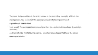 The most likely candidate is the entry shown in the preceding example, which is the
most generic. You can install this package using the following command:
# yum install libX11-devel
yum search The yum search command searches for a string in the package description,
summary,
and name fields. The following example searches for packages that have the string
vim in these fields:
 