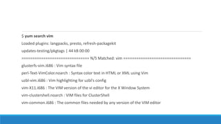 $ yum search vim
Loaded plugins: langpacks, presto, refresh-packagekit
updates-testing/pkgtags | 44 kB 00:00
=============================== N/S Matched: vim ===============================
glusterfs-vim.i686 : Vim syntax file
perl-Text-VimColor.noarch : Syntax color text in HTML or XML using Vim
uzbl-vim.i686 : Vim highlighting for uzbl's config
vim-X11.i686 : The VIM version of the vi editor for the X Window System
vim-clustershell.noarch : VIM files for ClusterShell
vim-common.i686 : The common files needed by any version of the VIM editor
 