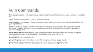 yum Commands
This section describes a few commonly used yum commands. The yum man page contains a complete
list.
check Reports on problems in the local RPM database.
check-update Lists packages that are installed on the local system and have updates available in the
yum repositories.
clean all Removes header files that yum uses for resolving dependencies. Also removes cached
packages. However, because yum removes packages after they have been installed, typically no
cached packages exist
clean metadata Removes the files yum uses to determine remote package availability. Using this
command forces yum to download all metadata the next time you run it.
grouplist Lists yum groups (next).
groupinfo group Lists information about the yum group named group (next).
groupinstall group Installs the packages in the yum group named group (next).
 