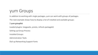 yum Groups
In addition to working with single packages, yum can work with groups of packages.
The next example shows how to display a list of installed and available groups:
$ yum grouplist
Loaded plugins: langpacks, presto, refresh-packagekit
Setting up Group Process
Installed Groups:
Administration Tools
Dial-up Networking Support Fonts
 