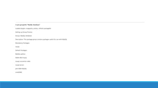 # yum groupinfo "MySQL Database"
Loaded plugins: langpacks, presto, refresh-packagekit
Setting up Group Process
Group: MySQL Database
Description: This package group contains packages useful for use with MySQL.
Mandatory Packages:
mysql
Default Packages:
MySQL-python
libdbi-dbd-mysql
mysql-connector-odbc
mysql-server
perl-DBD-MySQL
unixODBC
 