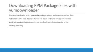 Downloading RPM Package Files with
yumdownloader
The yumdownloader utility (yum-utils package) locates and downloads—but does
not install—RPM files. Because it does not install software, you do not need to
work with root privileges to run it; you need only permission to write to the
working directory
 