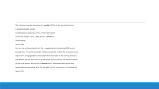 The following example downloads the samba RPM file to the working directory:
$ yumdownloader samba
Loaded plugins: langpacks, presto, refresh-packagekit
samba-3.6.0-64pre1.fc15.1.i686.rpm | 4.5 MB 00:04
Downloading
source files
You can use yumdownloader with the ––source option to download RPM source
package files. The yumdownloader utility automatically enables the necessary source
repositories. See page 586 for an example that downloads in the working directory
the RPM file for the latest version of the kernel source code for the release installed
on the local system. Without the ––source option, yumdownloader would have
downloaded an executable RPM file. See page 551 for information on installing this
type of file.
 