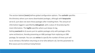 The section labeled [main] defines global configuration options. The cachedir specifies
the directory where yum stores downloaded packages, although with keepcache
set to 0, yum does not store these packages after installing them. The amount of
information logged is specified by debuglevel, with a value of 10 producing the
most information. The logfile specifies where yum keeps its log.
Setting exactarch to 1 causes yum to update packages only with packages of the
same architecture, thereby preventing an i686 package from replacing an i386
package, for example. You can use retries to specify the number of times yum will
try to retrieve a file before returning an error (the default is 6). Set this parameter to
0 to cause yum to continue trying forever.
 