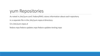 yum Repositories
As noted in /etc/yum.conf, Fedora/RHEL stores information about each repository
in a separate file in the /etc/yum.repos.d directory:
$ ls /etc/yum.repos.d
fedora.repo fedora-updates.repo fedora-updates-testing.repo
 