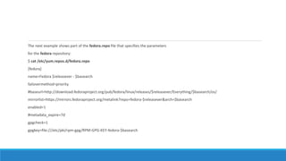 The next example shows part of the fedora.repo file that specifies the parameters
for the fedora repository:
$ cat /etc/yum.repos.d/fedora.repo
[fedora]
name=Fedora $releasever - $basearch
failovermethod=priority
#baseurl=http://download.fedoraproject.org/pub/fedora/linux/releases/$releasever/Everything/$basearch/os/
mirrorlist=https://mirrors.fedoraproject.org/metalink?repo=fedora-$releasever&arch=$basearch
enabled=1
#metadata_expire=7d
gpgcheck=1
gpgkey=file:///etc/pki/rpm-gpg/RPM-GPG-KEY-fedora-$basearch
 