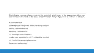 The following example calls yum to install the tcsh shell, which is part of the tcsh package. After yum
determines what it needs to do, it asks for confirmation. Reply y if you want to continue or n to quit.
# yum install tcsh
Loaded plugins: langpacks, presto, refresh-packagekit
Setting up Install Process
Resolving Dependencies
--> Running transaction check
---> Package tcsh.i686 0:6.17-15.fc15 will be installed
--> Finished Dependency Resolution
Dependencies Resolved
 