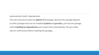Automatically Installs dependencies
The next command installs the ypbind (NIS) package. Because this package depends
on other packages that are not installed (rpcbind and yp-tools), yum lists the package
under Installing for dependencies and installs them automatically. The yum utility
asks for confirmation before installing the packages.
 