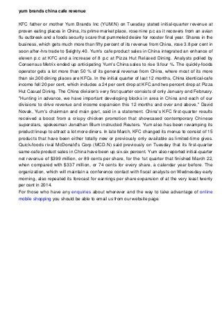 yum brands china cafe revenue
KFC father or mother Yum Brands Inc (YUM.N) on Tuesday stated initial-quarter revenue at
proven eating places in China, its prime market place, rose nine p.c as it recovers from an avian
flu outbreak and a foods security scare that pummeled desire for rooster final year. Shares in the
business, which gets much more than fifty percent of its revenue from China, rose 3.8 per cent in
soon after-hrs trade to $eighty.40. Yum's cafe product sales in China integrated an enhance of
eleven p.c at KFC and a increase of 8 p.c at Pizza Hut Relaxed Dining. Analysts polled by
Consensus Metrix ended up anticipating Yum's China sales to rise 9.four %. The quickly-foods
operator gets a lot more than 50 % of its general revenue from China, where most of its more
than six,300 dining places are KFCs. In the initial quarter of last 12 months, China identical-cafe
income fell 20 per cent, which includes a 24 per cent drop at KFC and two percent drop at Pizza
Hut Casual Dining. The China division's very first quarter consists of only January and February.
"Hunting in advance, we have important developing blocks in area in China and each of our
divisions to drive revenue and income expansion this 12 months and over and above," David
Novak, Yum's chairman and main govt, said in a statement. China's KFC first-quarter results
received a boost from a crispy chicken promotion that showcased contemporary Chinese
superstars, spokesman Jonathan Blum instructed Reuters. Yum also has been revamping its
product lineup to attract a lot more diners. In late March, KFC changed its menus to consist of 15
products that have been either totally new or previously only available as limited-time gives.
Quick-foods rival McDonald's Corp (MCD.N) said previously on Tuesday that its first-quarter
same-cafe product sales in China have been up six.six percent. Yum also reported initial-quarter
net revenue of $399 million, or 89 cents per share, for the 1st quarter that finished March 22,
when compared with $337 million, or 74 cents for every share, a calendar year before. The
organization, which will maintain a conference contact with fiscal analysts on Wednesday early
morning, also repeated its forecast for earnings per share expansion of at the very least twenty
per cent in 2014.
For those who have any enquiries about wherever and the way to take advantage of online
mobile shopping you should be able to email us from our website page.
 