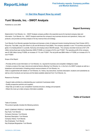 Find Industry reports, Company profiles
ReportLinker                                                                      and Market Statistics



                                    >> Get this Report Now by email!

Yum! Brands, Inc. - SWOT Analysis
Published on June 2009

                                                                                                           Report Summary

Datamonitor's Yum! Brands, Inc. - SWOT Analysis company profile is the essential source for top-level company data and
information. Yum! Brands, Inc. - SWOT Analysis examines the company's key business structure and operations, history and
products, and provides summary analysis of its key revenue lines and strategy.


Yum! Brands (Yum Brands) operates franchises and licenses a chain of restaurant brands including Kentucky Fried Chicken (KFC),
Pizza Hut, Taco Bell, Long John Silver's (LJS) and All America Food (A&W). The company operates in over 110 countries around the
globe. It is headquartered in Louisville, Kentucky and employs about 336,000 people. The company recorded revenues of $11,279
million during fiscal year ending December 2008 (FY2008), an increase of 8.3% over FY2007. The operating profit of the company
was $1,506 million during FY2008, an increase of 11% over FY2007. The net profit was $964 million in FY2008, an increase of 6.1%
over FY2007.


Scope of the Report


- Provides all the crucial information on Yum! Brands, Inc. required for business and competitor intelligence needs
- Contains a study of the major internal and external factors affecting Yum! Brands, Inc. in the form of a SWOT analysis as well as a
breakdown and examination of leading product revenue streams of Yum! Brands, Inc.
-Data is supplemented with details on Yum! Brands, Inc. history, key executives, business description, locations and subsidiaries as
well as a list of products and services and the latest available statement from Yum! Brands, Inc.


Reasons to Purchase


- Support sales activities by understanding your customers' businesses better
- Qualify prospective partners and suppliers
- Keep fully up to date on your competitors' business structure, strategy and prospects
- Obtain the most up to date company information available




                                                                                                            Table of Content

Table of Contents:
This product typically includes the following sections:


SWOT COMPANY PROFILE: YUM! BRANDS
Key Facts: Yum! Brands
Company Overview: Yum! Brands
Business Description: Yum! Brands
Company History: Yum! Brands
Key Employees: Yum! Brands
Key Employee Biographies: Yum! Brands



Yum! Brands, Inc. - SWOT Analysis                                                                                             Page 1/4
 