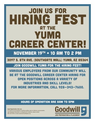 JOIN US FOR HIRING FEST 
At the 
YUMA 
CAREER CENTER! 
november 19th • 10 AM TO 2 PM 
3097 S. 8th Ave. (Southgate Mall) Yuma, AZ 85364 
Join Goodwill Yuma for the Hiring Fest! 
Various employers from our community will 
be at the Goodwill Career Center hiring for 
open positions across a variety of 
industries and skill levels! 
For more information, call 928-343-7600. 
hours of operation ARE 8AM TO 5PM 
Equal Opportunity is the Law 
For special accommodations including auxiliary aids for effective communication, 
sign language interpreters or enlarged print materials, please contact 
602-535-4444 or email careerservices@gwaz.org. 
