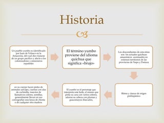 
Historia
Un pueblo yumbo es identificado
por Juan de Velasco en la
Amazonía, del cual dice tratarse
de un grupo pacífico y afecto a los
colonizadores y misioneros
españoles
El término yumbo
proviene del idioma
quichua que
significa «brujo»
Los descendientes de esta etnia
son los actuales quichuas
amazónicos acentuados en
extensos territorios de las
provincias de Napo y Pastaza
Ritmo y danza de origen
prehispánico
El yumbo es el personaje que
interpreta este baile, el mismo que
pinta su cara con varios colores,
adorna su cabeza con plumas y
guacamayos disecados,
en su cuerpo lucen pieles de
animales salvajes, cuentas con alas
de cochinilla, insectos de
llamativos colores, semillas,
generalmente llevan en sus
coreografías una lanza de chonta
o de cualquier otra madera.
 