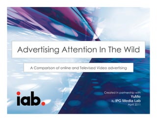 ADVERTISING ATTENTION IN THE WILD –
A COMPARISON OF ONLINE AND
TELEVISED VIDEO ADVERTISING Wild
Advertising Attention In The
           g
                        Created in partnership with
                           YuMe Online Video Network
   A Comparison of online and Televised Video advertising
                        By
                        IPG Media Lab
                        April 2011

                                           Created in partnership with
                                                           YuMe
                                                By IPG Media Lab
                                                            April 2011
                        1
 