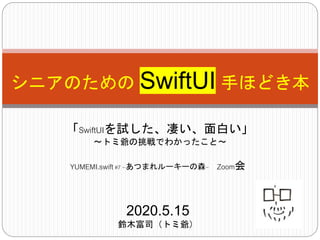 シニアのための SwiftUI 手ほどき本
「SwiftUIを試した、凄い、面白い」
〜トミ爺の挑戦でわかったこと〜
2020.5.15
鈴木富司（トミ爺）
YUMEMI.swift#7 ~あつまれルーキーの森~ Zoom会
 