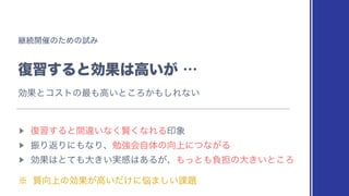 ‫ܧ‬ଓ։࠵ͷͨΊͷࢼΈ
෮श͢ΔͱޮՌ͸ߴ͍͕
⋯
▶︎
෮श͢Δͱؒҧ͍ͳ͘‫ͳ͘ݡ‬ΕΔҹ৅
▶︎
ৼΓฦΓʹ΋ͳΓɺษ‫ڧ‬ձࣗମͷ޲্ʹͭͳ͕Δ
▶︎
ޮՌ͸ͱͯ΋େ͖͍࣮‫ײ‬͸͋Δ͕ɺ΋ͬͱ΋ෛ୲ͷେ͖͍ͱ͜Ζ
˞ ࣭޲্ͷޮՌ͕ߴ͍͚ͩʹ೰·͍͠՝୊
ޮՌͱίετͷ࠷΋ߴ͍ͱ͜Ζ͔΋͠Εͳ͍
 