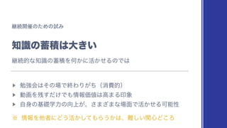 ‫ܧ‬ଓ։࠵ͷͨΊͷࢼΈ
஌ࣝͷ஝ੵ͸େ͖͍
▶︎
ษ‫ڧ‬ձ͸ͦͷ৔ͰऴΘΓ͕ͪʢফඅతʣ
▶︎
ಈըΛ࢒͚ͩ͢Ͱ΋৘ใՁ஋͸ߴ·Δҹ৅
▶︎
ࣗ਎ͷ‫ྗֶૅج‬ͷ޲্͕ɺ͞·͟·ͳ৔໘Ͱ‫͔ͤ׆‬ΔՄೳੑ
˞ ৘ใΛଞऀʹͲ͏‫͔ͯ͠׆‬΋Β͏͔͸ɺ೉͍ؔ͠৺Ͳ͜Ζ
‫ܧ‬ଓతͳ஌ࣝͷ஝ੵΛԿ͔ʹ‫͔ͤ׆‬ΔͷͰ͸
 