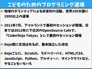 こどものためのプログラミング道場
地域のボランティアによる非営利の活動、世界100カ国に
1900以上の道場
2011年7月、アイルランドで最初のセッションが開催。日
本では2012年に下北沢のOpenSource Cafeで、
「CoderDojo Tokyo」として最初のセッション開催
Dojo間に交流はあるが、基本独立した存在
Dojoごとに、Scratch、ラズベリーパイ、HTML/CSS、
JavaScript、Python、アルディーノ、マインクラフトなど、
やることもいろいろ
 