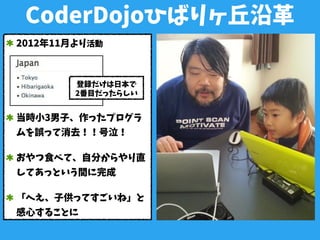 CoderDojoひばりヶ丘沿革
2012年11月より活動
当時小3男子、作ったプログラ
ムを誤って消去！！号泣！
おやつ食べて、自分からやり直
してあっという間に完成
「へえ、子供ってすごいね」と
感心することに
登録だけは日本で
2番目だったらしい
 