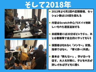 そして2018年
2012年より月2回の定期開催、セッ
ション数は130回を超える
内容はScratch中心/ラズパイ他新
しいものを適宜追加する
未経験者には30分ほどレクチャ、あ
とは書籍等で自主的にやってもらう
保護者はもれなく「メンター」状態。
指導ではなく、「寄り添い/共感」
基本は「教えない」。学び合いを
促す。大人も対等に、子どもの方が
詳しければ子どもに聞く
 