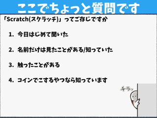 ここでちょっと質問です
「Scratch(スクラッチ)」ってご存じですか
1. 今日はじめて聞いた
2. 名前だけは見たことがある/知っていた
3. 触ったことがある
4. コインでこするやつなら知っています
 