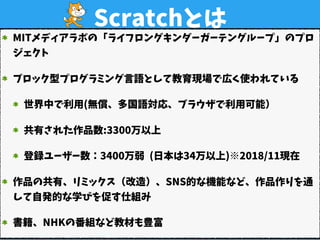 Scratchとは
MITメディアラボの「ライフロングキンダーガーテングループ」のプロ
ジェクト
ブロック型プログラミング言語として教育現場で広く使われている
世界中で利用(無償、多国語対応、ブラウザで利用可能）
共有された作品数:3300万以上 
登録ユーザー数：3400万弱 (日本は34万以上)※2018/11現在
作品の共有、リミックス（改造）、SNS的な機能など、作品作りを通
して自発的な学びを促す仕組み
書籍、NHKの番組など教材も豊富
 